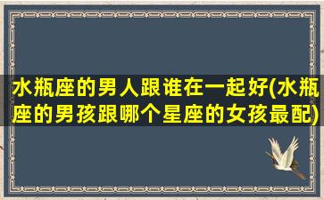 水瓶座的男人跟谁在一起好(水瓶座的男孩跟哪个星座的女孩最配)