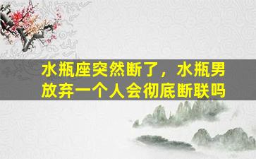 水瓶座突然断了，水瓶男放弃一个人会彻底断联吗