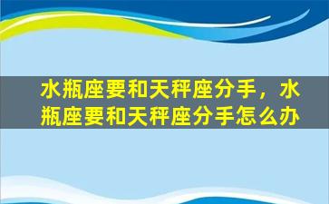 水瓶座要和天秤座分手，水瓶座要和天秤座分手怎么办