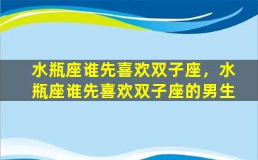 水瓶座谁先喜欢双子座，水瓶座谁先喜欢双子座的男生