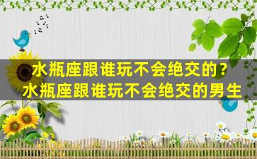 水瓶座跟谁玩不会绝交的？水瓶座跟谁玩不会绝交的男生