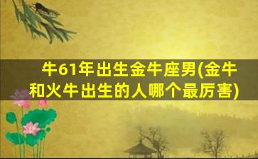 牛61年出生金牛座男(金牛和火牛出生的人哪个最厉害)