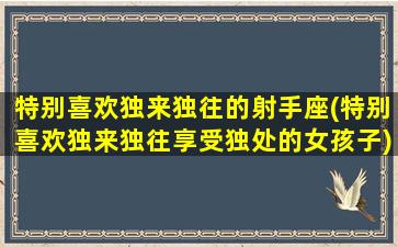 特别喜欢独来独往的射手座(特别喜欢独来独往享受独处的女孩子)