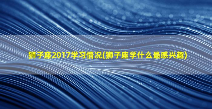 狮子座2017学习情况(狮子座学什么最感兴趣)