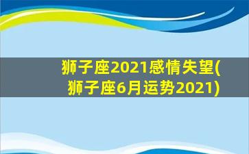 狮子座2021感情失望(狮子座6月运势2021)