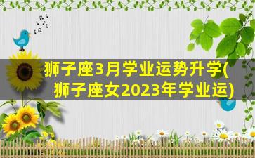 狮子座3月学业运势升学(狮子座女2023年学业运)