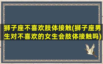 狮子座不喜欢肢体接触(狮子座男生对不喜欢的女生会肢体接触吗)