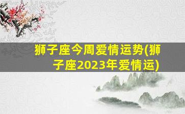 狮子座今周爱情运势(狮子座2023年爱情运)