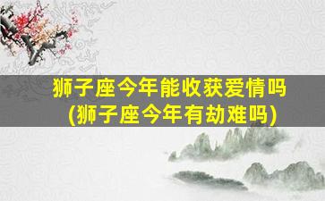 狮子座今年能收获爱情吗(狮子座今年有劫难吗)