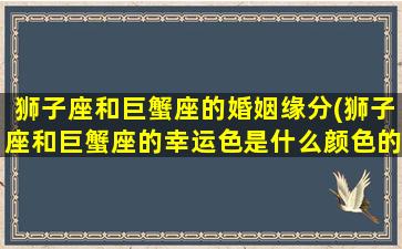 狮子座和巨蟹座的婚姻缘分(狮子座和巨蟹座的幸运色是什么颜色的)