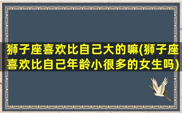 狮子座喜欢比自己大的嘛(狮子座喜欢比自己年龄小很多的女生吗)