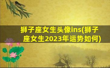 狮子座女生头像ins(狮子座女生2023年运势如何)