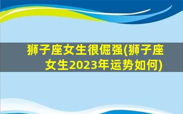 狮子座女生很倔强(狮子座女生2023年运势如何)