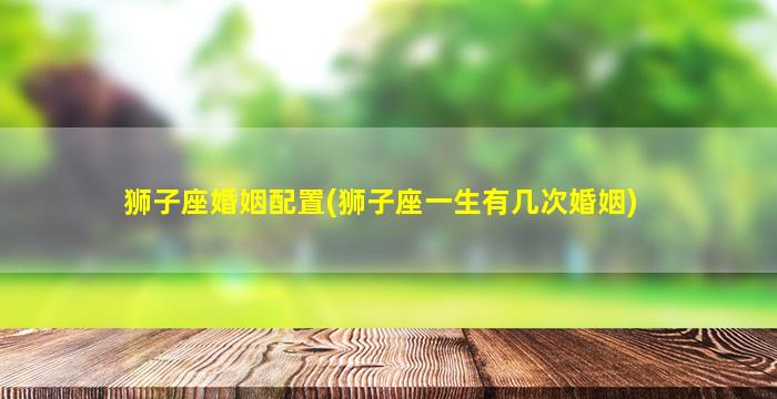 狮子座婚姻配置(狮子座一生有几次婚姻)