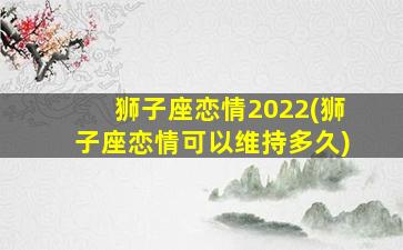 狮子座恋情2022(狮子座恋情可以维持多久)