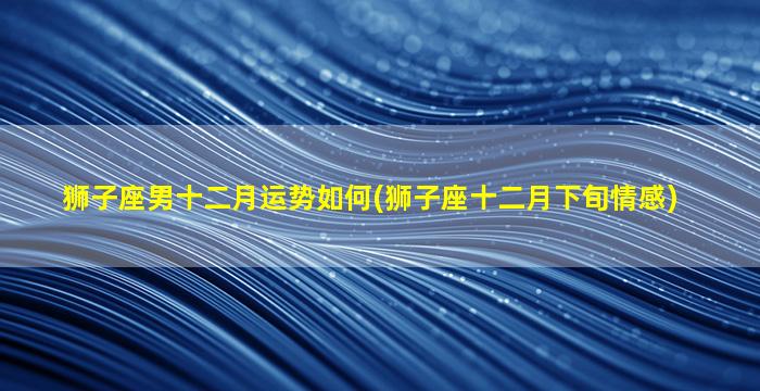 狮子座男十二月运势如何(狮子座十二月下旬情感)