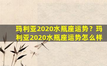 玛利亚2020水瓶座运势？玛利亚2020水瓶座运势怎么样