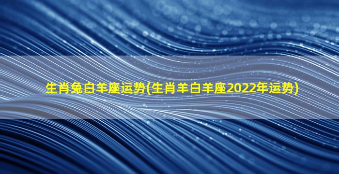 生肖兔白羊座运势(生肖羊白羊座2022年运势)