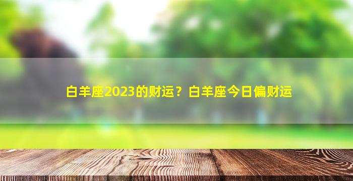 白羊座2023的财运？白羊座今日偏财运