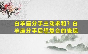 白羊座分手主动求和？白羊座分手后想复合的表现