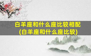 白羊座和什么座比较相配(白羊座和什么座比较)