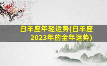 白羊座年轻运势(白羊座2023年的全年运势)