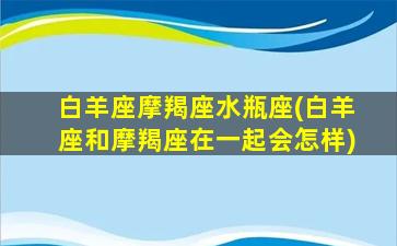 白羊座摩羯座水瓶座(白羊座和摩羯座在一起会怎样)