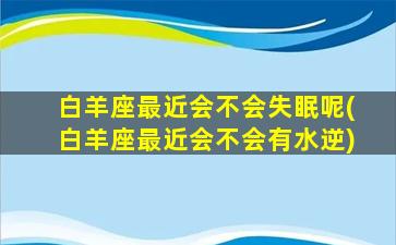 白羊座最近会不会失眠呢(白羊座最近会不会有水逆)