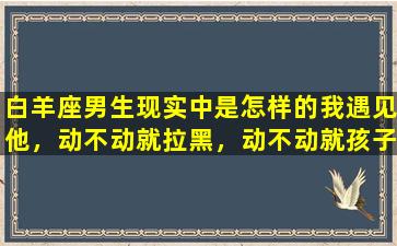 白羊座男生现实中是怎样的我遇见他，动不动就拉黑，动不动就孩子气，他累我也累