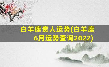 白羊座贵人运势(白羊座6月运势查询2022)