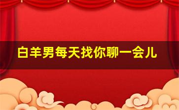 白羊男每天找你聊一会儿