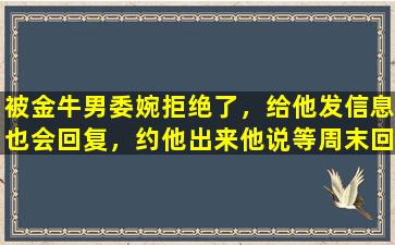 被金牛男委婉拒绝了，给他发信息也会回复，约他出来他说等周末回家再联系，这是什么意思呀