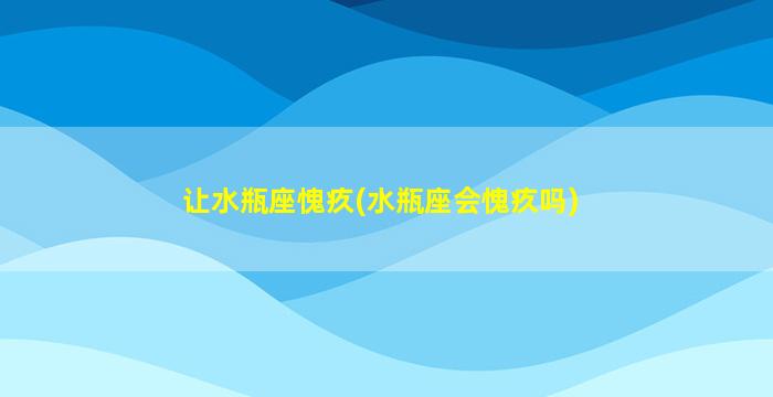 让水瓶座愧疚(水瓶座会愧疚吗)