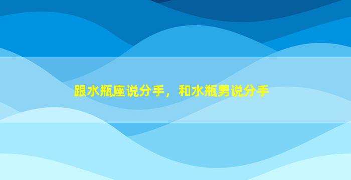 跟水瓶座说分手，和水瓶男说分手