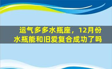 运气多多水瓶座，12月份水瓶能和旧爱复合成功了吗