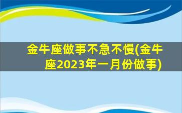 金牛座做事不急不慢(金牛座2023年一月份做事)