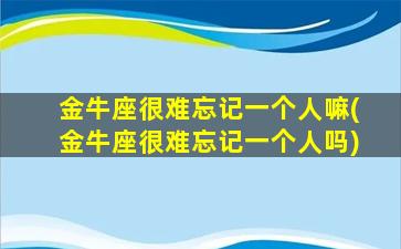 金牛座很难忘记一个人嘛(金牛座很难忘记一个人吗)