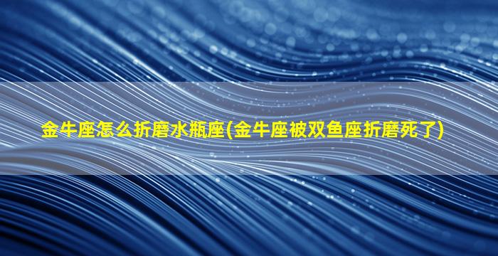 金牛座怎么折磨水瓶座(金牛座被双鱼座折磨死了)