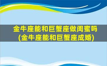 金牛座能和巨蟹座做闺蜜吗(金牛座能和巨蟹座成婚)