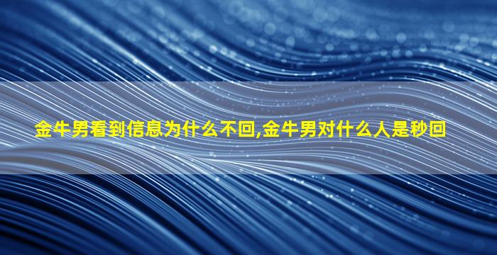 金牛男看到信息为什么不回,金牛男对什么人是秒回