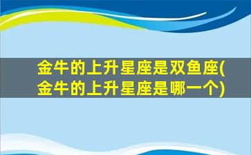 金牛的上升星座是双鱼座(金牛的上升星座是哪一个)