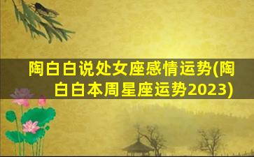 陶白白说处女座感情运势(陶白白本周星座运势2023)